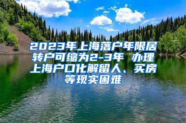 2023年上海落户年限居转户可缩为2-3年 办理上海户口化解留人、买房等现实困难