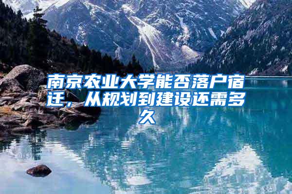 南京农业大学能否落户宿迁，从规划到建设还需多久