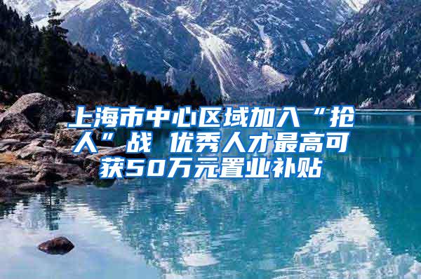 上海市中心区域加入“抢人”战 优秀人才最高可获50万元置业补贴