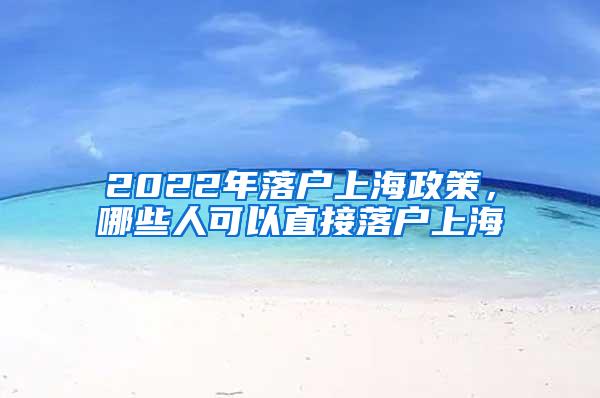 2022年落户上海政策，哪些人可以直接落户上海