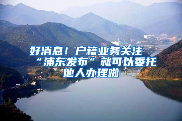 好消息！户籍业务关注“浦东发布”就可以委托他人办理啦