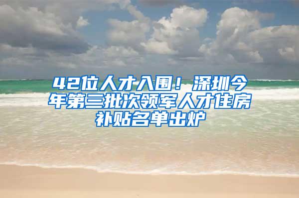 42位人才入围！深圳今年第三批次领军人才住房补贴名单出炉