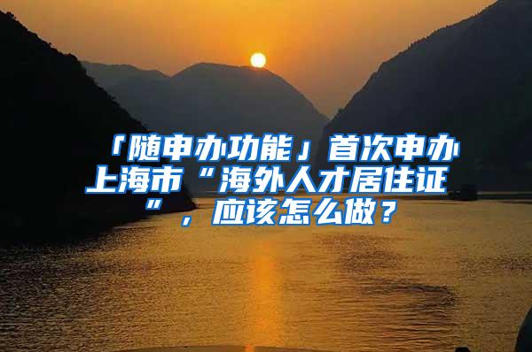 「随申办功能」首次申办上海市“海外人才居住证”，应该怎么做？