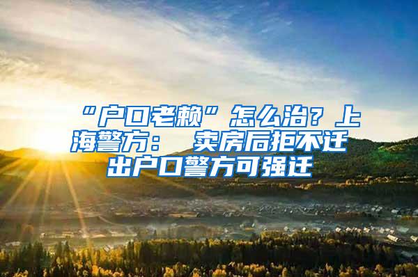 “户口老赖”怎么治？上海警方： 卖房后拒不迁出户口警方可强迁