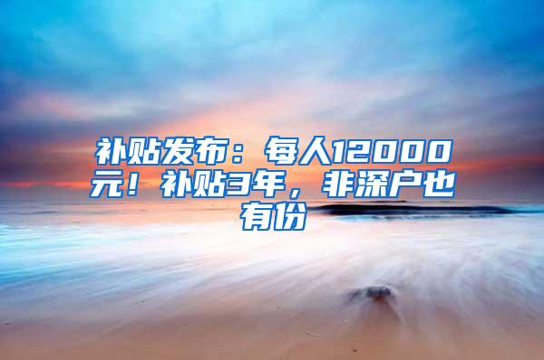 补贴发布：每人12000元！补贴3年，非深户也有份