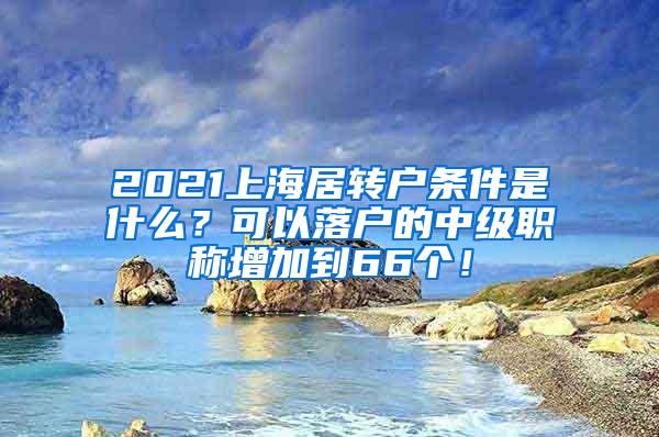 2021上海居转户条件是什么？可以落户的中级职称增加到66个！