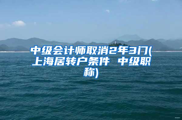 中级会计师取消2年3门(上海居转户条件 中级职称)