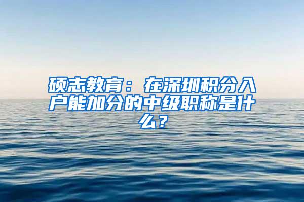 硕志教育：在深圳积分入户能加分的中级职称是什么？