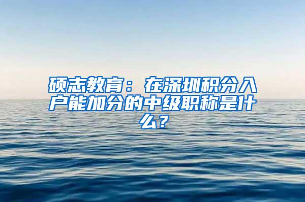 硕志教育：在深圳积分入户能加分的中级职称是什么？