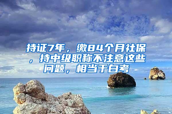 持证7年，缴84个月社保，持中级职称不注意这些问题，相当于白考