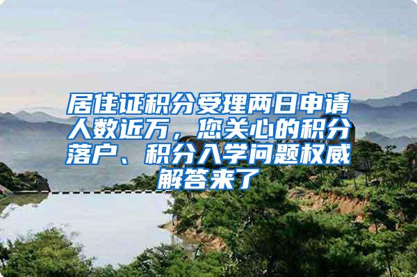 居住证积分受理两日申请人数近万，您关心的积分落户、积分入学问题权威解答来了