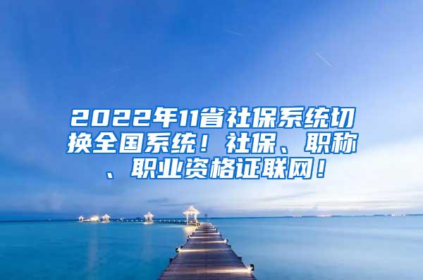 2022年11省社保系统切换全国系统！社保、职称、职业资格证联网！