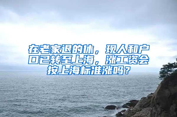 在老家退的休，现人和户口已转至上海，涨工资会按上海标准涨吗？