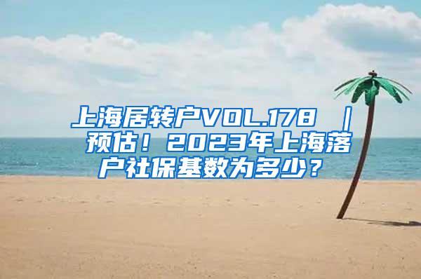 上海居转户VOL.178 ｜ 预估！2023年上海落户社保基数为多少？