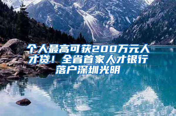 个人最高可获200万元人才贷！全省首家人才银行落户深圳光明