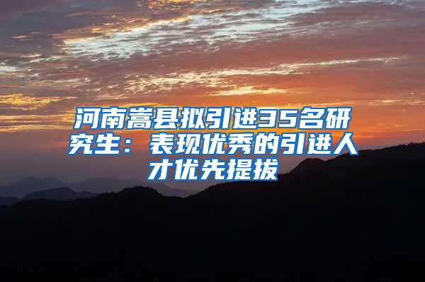 河南嵩县拟引进35名研究生：表现优秀的引进人才优先提拔