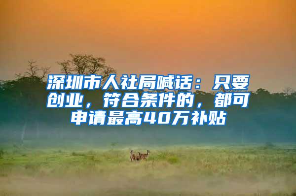 深圳市人社局喊话：只要创业，符合条件的，都可申请最高40万补贴