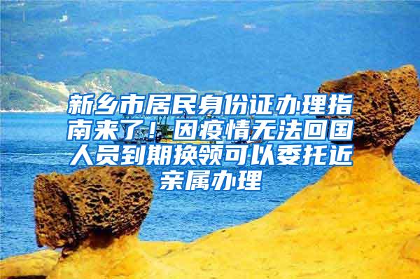 新乡市居民身份证办理指南来了！因疫情无法回国人员到期换领可以委托近亲属办理
