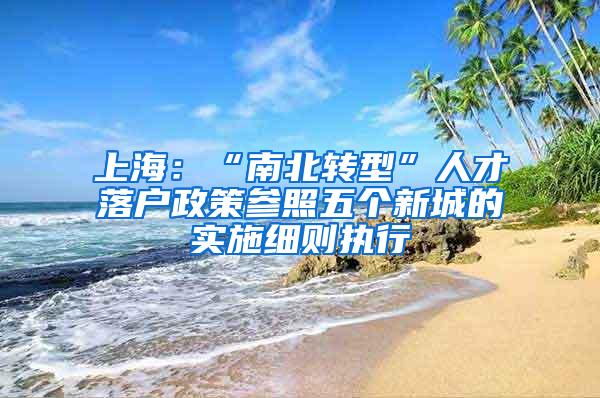 上海：“南北转型”人才落户政策参照五个新城的实施细则执行