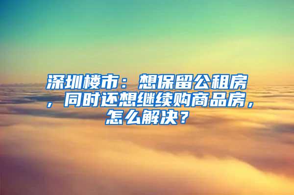 深圳楼市：想保留公租房，同时还想继续购商品房，怎么解决？