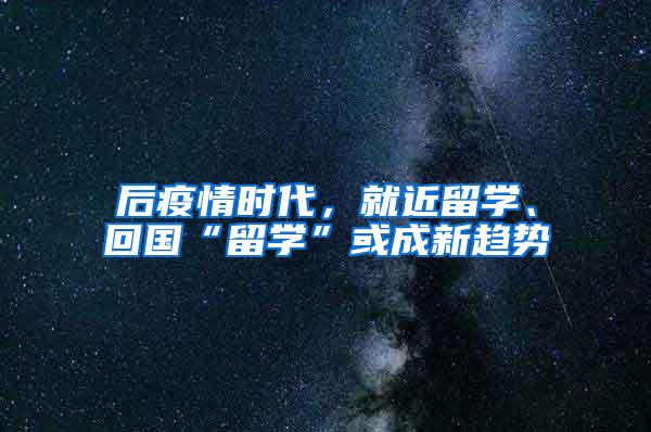 后疫情时代，就近留学、回国“留学”或成新趋势