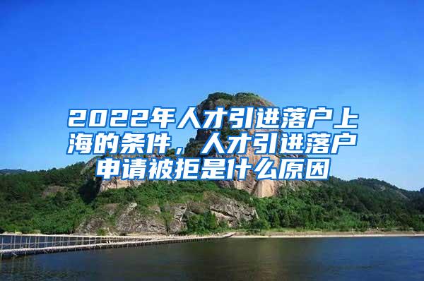 2022年人才引进落户上海的条件，人才引进落户申请被拒是什么原因