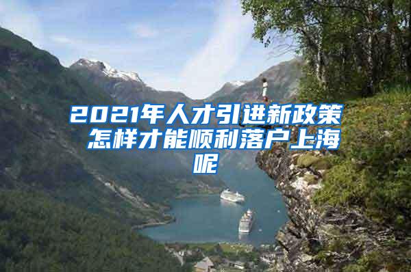 2021年人才引进新政策 怎样才能顺利落户上海呢