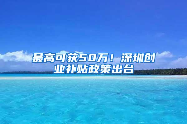 最高可获50万！深圳创业补贴政策出台