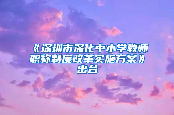 《深圳市深化中小学教师职称制度改革实施方案》出台