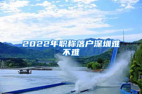 2022年职称落户深圳难不难