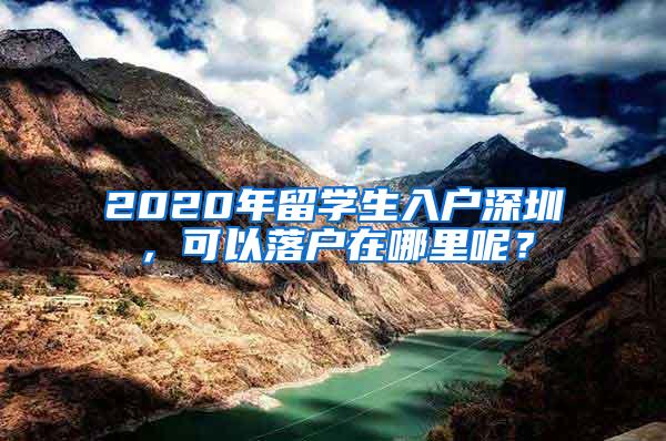 2020年留学生入户深圳，可以落户在哪里呢？