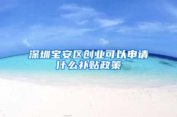 深圳宝安区创业可以申请什么补贴政策