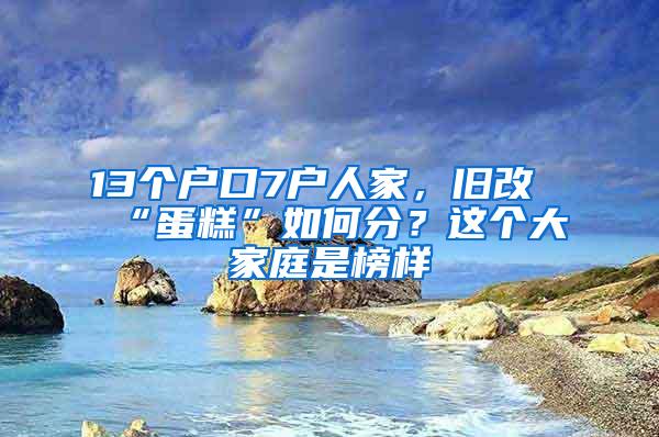 13个户口7户人家，旧改“蛋糕”如何分？这个大家庭是榜样