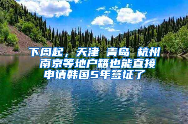 下周起，天津 青岛 杭州 南京等地户籍也能直接申请韩国5年签证了