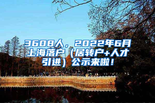 3608人，2022年6月上海落户（居转户+人才引进）公示来啦！