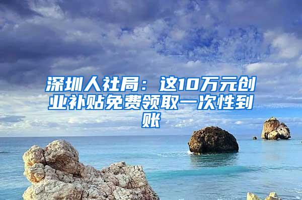 深圳人社局：这10万元创业补贴免费领取一次性到账