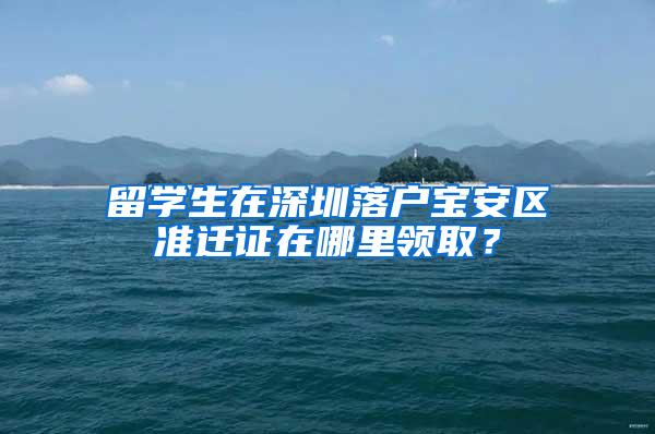 留学生在深圳落户宝安区准迁证在哪里领取？