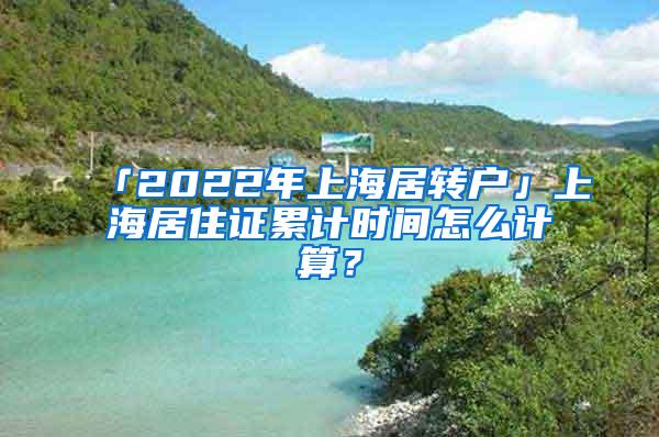 「2022年上海居转户」上海居住证累计时间怎么计算？