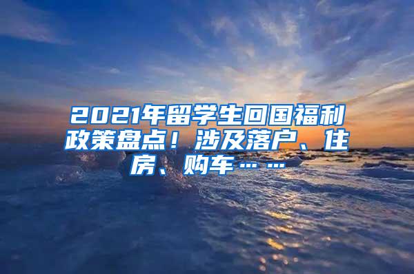 2021年留学生回国福利政策盘点！涉及落户、住房、购车……