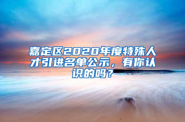 嘉定区2020年度特殊人才引进名单公示，有你认识的吗？