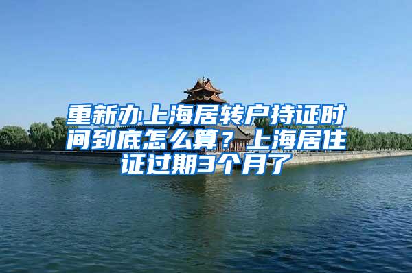 重新办上海居转户持证时间到底怎么算？上海居住证过期3个月了