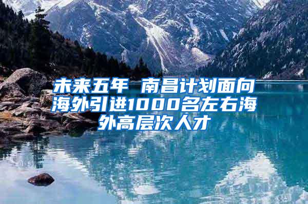 未来五年 南昌计划面向海外引进1000名左右海外高层次人才