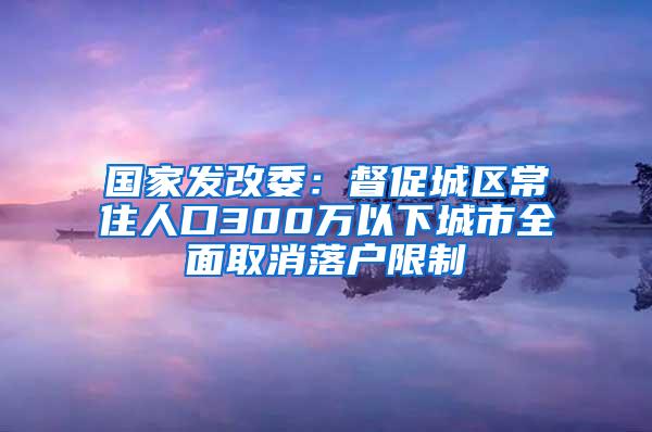 国家发改委：督促城区常住人口300万以下城市全面取消落户限制