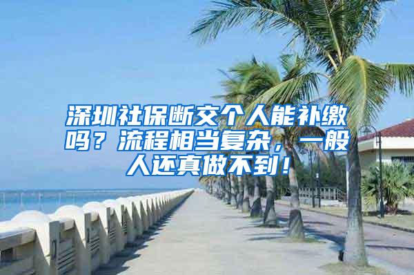 深圳社保断交个人能补缴吗？流程相当复杂，一般人还真做不到！