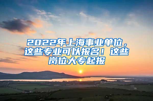 2022年上海事业单位，这些专业可以报名！这些岗位大专起报