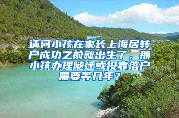 请问小孩在家长上海居转户成功之前就出生了，那小孩办理随迁或投靠落户需要等几年？