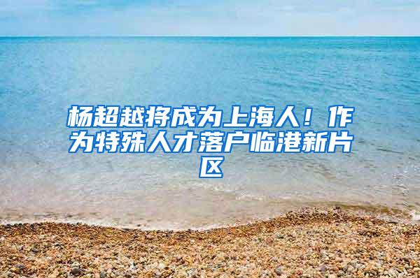 杨超越将成为上海人！作为特殊人才落户临港新片区
