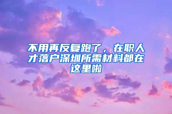 不用再反复跑了，在职人才落户深圳所需材料都在这里啦