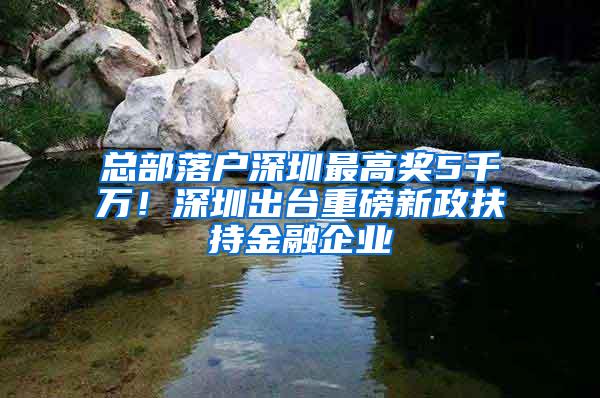 总部落户深圳最高奖5千万！深圳出台重磅新政扶持金融企业