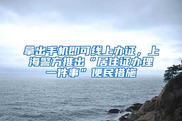 拿出手机即可线上办证，上海警方推出“居住证办理一件事”便民措施